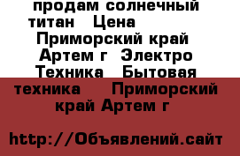 продам солнечный титан › Цена ­ 12 000 - Приморский край, Артем г. Электро-Техника » Бытовая техника   . Приморский край,Артем г.